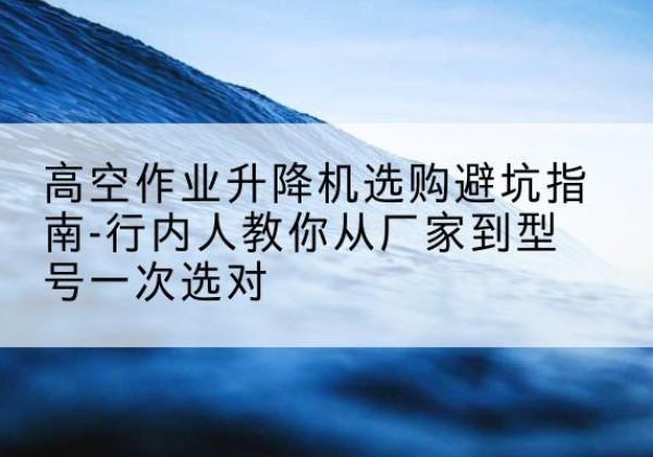 隆安升降平台厂家-高空作业升降机选购避坑指南-行内人教你从厂家到型号一次选对