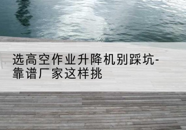 隆安剪叉式升降机厂家-选高空作业升降机别踩坑-靠谱厂家这样挑