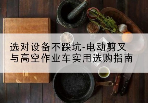 隆安电动剪叉升降平台怎么选-选对设备不踩坑-电动剪叉与高空作业车实用选购指南