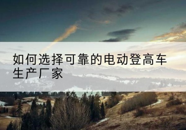 隆安电动登高车厂家-如何选择可靠的电动登高车生产厂家