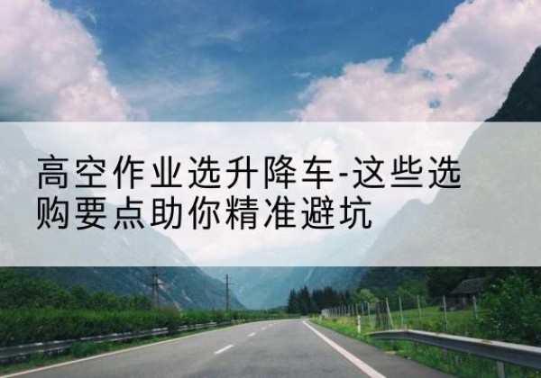 隆安升降车厂家-高空作业选升降车-这些选购要点助你*避坑