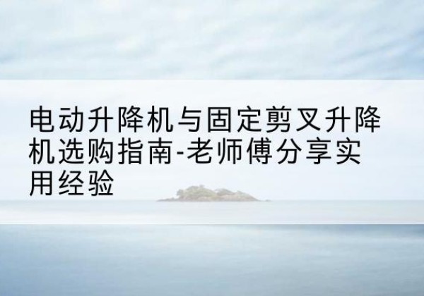 隆安电动升降机怎么选-电动升降机与固定剪叉升降机选购指南-老师傅分享实用经验