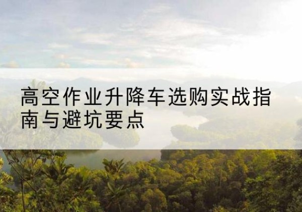 隆安升降车怎么选-高空作业升降车选购实战指南与避坑要点