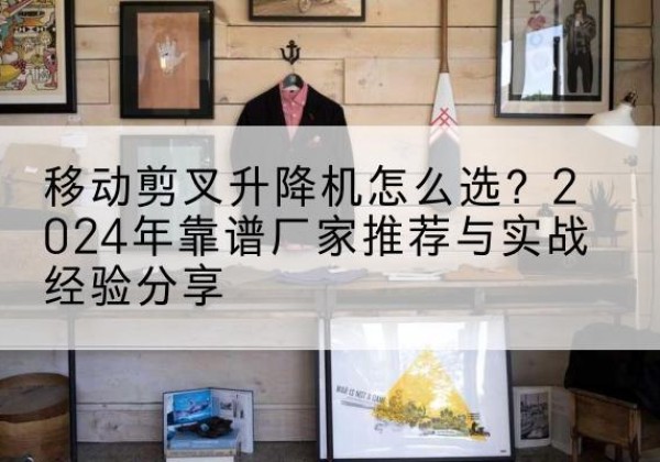 隆安升降平台厂家推荐-移动剪叉升降机怎么选？2024年靠谱厂家推荐与实战经验分享